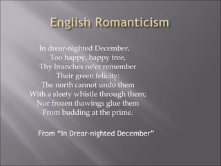 In drear-nighted December,
Too happy, happy tree,
Thy branches ne'er remember
Their green felicity:
The north cannot undo them
With a sleety whistle through them;
Nor frozen thawings glue them
From budding at the prime.
From “In Drear-nighted December”
 
