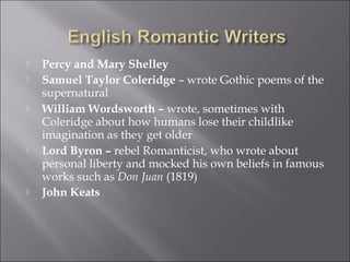 Percy and Mary Shelley
 Samuel Taylor Coleridge – wrote Gothic poems of the
supernatural
 William Wordsworth – wrote, sometimes with
Coleridge about how humans lose their childlike
imagination as they get older
 Lord Byron – rebel Romanticist, who wrote about
personal liberty and mocked his own beliefs in famous
works such as Don Juan (1819)
 John Keats
 
