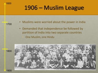 1600
1900
1700
1800
1906 – Muslim League
• Muslims were worried about the power in India
• Demanded that independence be followed by
partition of India into two separate countries
• One Muslim, one Hindu
 