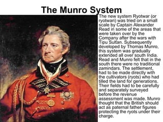 The Munro System
• The new system Ryotwar (or
ryotwari) was tried on a small
scale by Captain Alexander
Read in some of the areas that
were taken over by the
Company after the wars with
Tipu Sultan. Subsequently
developed by Thomas Munro,
this system was gradually
extended all over south India.
Read and Munro felt that in the
south there were no traditional
zamindars. The settlement,
had to be made directly with
the cultivators (ryots) who had
tilled the land for generations.
Their fields had to be carefully
and separately surveyed
before the revenue
assessment was made. Munro
thought that the British should
act as paternal father figures
protecting the ryots under their
charge.
 