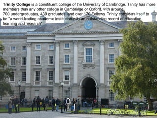 Trinity College  is a constituent college of the University of Cambridge. Trinity has more  members than any other college in Cambridge or Oxford, with around  700 undergraduates, 430 graduates, and over 170 Fellows. Trinity considers itself to  be "a world-leading academic institution with an outstanding record of education,  learning and research". 