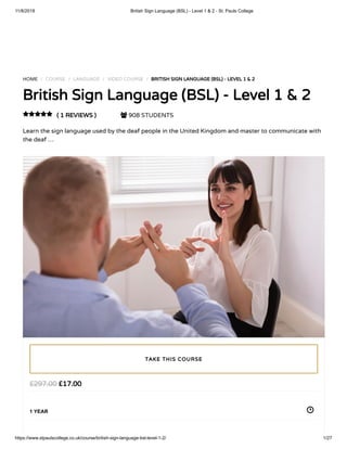 11/8/2018 British Sign Language (BSL) - Level 1 & 2 - St. Pauls College
https://www.stpaulscollege.co.uk/course/british-sign-language-bsl-level-1-2/ 1/27
HOME / COURSE / LANGUAGE / VIDEO COURSE / BRITISH SIGN LANGUAGE (BSL) - LEVEL 1 & 2
British Sign Language (BSL) - Level 1 & 2
( 1 REVIEWS )  908 STUDENTS
Learn the sign language used by the deaf people in the United Kingdom and master to communicate with
the deaf …

£17.00£297.00
1 YEAR
TAKE THIS COURSE
 