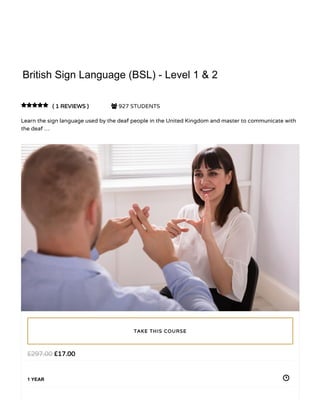 2/14/2019 British Sign Language (BSL) - Level 1 & 2 - St. Pauls College
https://www.stpaulscollege.co.uk/course/british-sign-language-bsl-level-1-2/ 1/28
HOME / COURSE / LANGUAGE / VIDEO COURSE / BRITISH SIGN LANGUAGE (BSL) - LEVEL 1 & 2BRITISH SIGN LANGUAGE (BSL) - LEVEL 1 & 2
British Sign Language (BSL) - Level 1 & 2British Sign Language (BSL) - Level 1 & 2
( 1 REVIEWS )( 1 REVIEWS )  927 STUDENTS
Learn the sign language used by the deaf people in the United Kingdom and master to communicate with
the deaf …

££17.0017.00££297.00297.00
1 YEAR
TAKE THIS COURSETAKE THIS COURSE
British Sign Language (BSL) - Level 1 & 2
 
