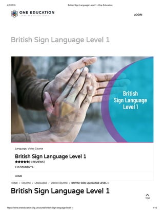 4/1/2019 British Sign Language Level 1 - One Education
https://www.oneeducation.org.uk/course/british-sign-language-level-1/ 1/15
British Sign Language Level 1
HOME
HOME / COURSE / LANGUAGE / VIDEO COURSE / BRITISH SIGN LANGUAGE LEVEL 1
British Sign Language Level 1
Language, Video Course
British Sign Language Level 1
( 1 REVIEWS )
115 STUDENTS

LOGIN
TOP
 