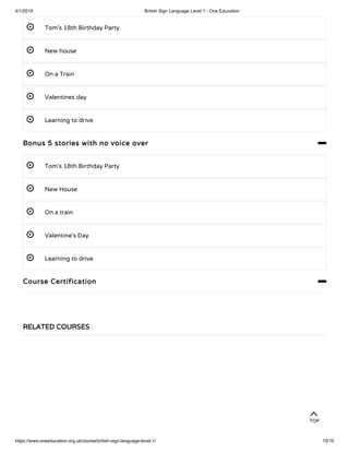 4/1/2019 British Sign Language Level 1 - One Education
https://www.oneeducation.org.uk/course/british-sign-language-level-1/ 10/15
 Tom’s 18th Birthday Party
 New house
 On a Train
 Valentines day
 Learning to drive
Bonus 5 stories with no voice over 
 Tom’s 18th Birthday Party
 New House
 On a train
 Valentine’s Day
 Learning to drive
Course Certification 
RELATED COURSES
TOP
 