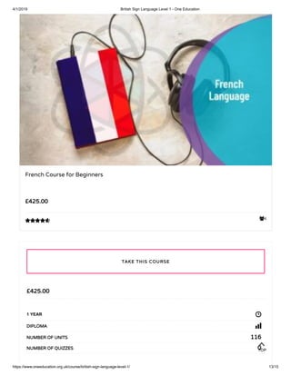 4/1/2019 British Sign Language Level 1 - One Education
https://www.oneeducation.org.uk/course/british-sign-language-level-1/ 13/15
4
French Course for Beginners
£425.00

£425.00
1 YEAR
DIPLOMA
116NUMBER OF UNITS
0NUMBER OF QUIZZES
TAKE THIS COURSE
TOP
 