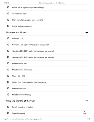 4/1/2019 British Sign Language Level 1 - One Education
https://www.oneeducation.org.uk/course/british-sign-language-level-1/ 5/15
 Animal vocab replay test your knowledge 
  Short animal story 
 Short animal story replay were you right 
 Animal and pet questions 
Numbers and Money 
 Numbers 1-30 
 Numbers 1-30 replay without voice test yourself 
  Numbers 10’s, 100’s replay without voice test yourself 
  Numbers 10’s, 100’s replay without voice test yourself 
 Mixed number test
 Mixed number test replay 
 Money £1 – £20
 Money £1 – £20 replay test your knowledge
 Mixed money test 
 Mixed money test replay 
Time and Months of the Year 
 Time 1 o’clock to 12 o’clock 
 Days of the week 
TOP
 