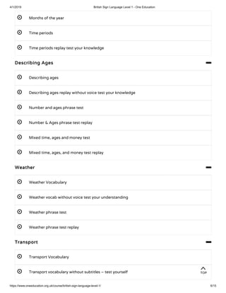 4/1/2019 British Sign Language Level 1 - One Education
https://www.oneeducation.org.uk/course/british-sign-language-level-1/ 6/15
 Months of the year
 Time periods
 Time periods replay test your knowledge 
Describing Ages 
 Describing ages 
 Describing ages replay without voice test your knowledge 
 Number and ages phrase test
 Number & Ages phrase test replay
 Mixed time, ages and money test
 Mixed time, ages, and money test replay
Weather 
 Weather Vocabulary 
 Weather vocab without voice test your understanding 
 Weather phrase test
 Weather phrase test replay
Transport 
 Transport Vocabulary 
 Transport vocabulary without subtitles – test yourself 
TOP
 