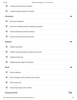 4/1/2019 British Sign Language Level 1 - One Education
https://www.oneeducation.org.uk/course/british-sign-language-level-1/ 7/15
 Transport phrases without subtitles
 Transport phrases replay with subtitles 
Directions 
 Directions Vocabulary 
 Directions vocabulary without subtitles test yourself 
 Direction phrases test without subtitles 
 Direction phrases replay with subtitles 
Hobbies 
 Hobbies Vocabulary 
 Hobbies vocabulary without subtitles test yourself
 Hobbies phrases test 
 Hobbies phrases replay with subtitles 
Work 
 Work Vocabulary 
 Work vocabulary without subtitles test yourself 
 Work phrases test 
 Work phrases replay with subtitles 
Food and Drink 
TOP
 