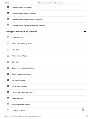 4/1/2019 British Sign Language Level 1 - One Education
https://www.oneeducation.org.uk/course/british-sign-language-level-1/ 8/15
 Food and Drink Vocabulary
 Food and drink without subtitles
 Food and drink phrases without subtitles 
 Food and Drink phrases replay with subtitles 
Dialogues No Voice No Subtitles 
 The broken car
 Tom’s 18th Birthday Party
 New House
 At the bank without
 On a train
 Going to a restaurant without
 Going on a picnic without
 Job interview day
 Horse riding without
 I’m lost and need directions
 Valentine’s Day
 A day in hospital without
 Learning to drive
TOP
 