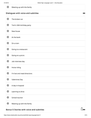 4/1/2019 British Sign Language Level 1 - One Education
https://www.oneeducation.org.uk/course/british-sign-language-level-1/ 9/15
 Meeting up with the family
Dialogues with voice and subtitles 
 The broken car
 Tom’s 18th birthday party
 New house
 At the bank
 On a train
 Going to a restaurant
 Going on a picnic
 Job interview day
 Horse riding
 I’m lost and need directions
 Valentines Day
 A day in hospital
 Learning to drive
 School reunion
 Meeting up with the family
Bonus 5 Stories with voice and subtitles 
TOP
 