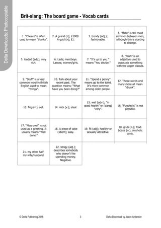 © Delta Publishing 2016 3 Delta Download by Jason Anderson
DeltaDownloads:Photocopiable
Brit-slang: The board game - Vocab cards
´ µ ¶ · ¸ ¹ ¹ º » ¼ ½ » ¾ ¿ À ¹ Á
Â
» ¹ Ã À ¾ Ä ¹ Å Á ¶ À ¸ Å Á Æ » ¼ µ
Ç È É Ê Ë Ì Í Î Ï Í Ð Ñ Ò Ó Ô Ô Ô È
É Õ Ö × Î Ï Í Ð Ñ Ò Ó È Ø
È Ù Ë Ú Í Î Û Ï Ì Î Ü È Ð Ñ
Ý
Ì Þ ß × à Í Ì á â Ú È
ã µ ¶ ä Å À ¹ ¼ ½ » » À ½ å å Ä ¾ » À
æ
à ç ç à Í á Ú Ù è Ú Ú Í ç Ú Í é
Ì â Ù ß à Ö Ê ß Ù ß × Þ × Þ Þ Ù Ì Ë Ù × Í Ê
Ù à
æ
ß Ì Í Ê Ú È
ê
È â à Ì Î Ú Î Ï Ì Î Ü È Ð Ñ ë Ú Ë Û
Ë ×
æ
ß È
ì È í Ì Î Þ Ñ ç Ú Í î á à Û Þ È
í Ì Þ Þ Ú Þ Ñ è à ç Ú Í î Ê × Ë â Þ È ï
µ ¶ ð À ñ »
Â ò
À ¾ ó ¾
Â
µ ¼
Ä ¹ Å Á » ¶ ô ¾
Â
Ã ¹ õ ½ Ã ¹ µ ¼
ö
µ ¶ ÷ ¾ » ¸ ¼ ½ » Å Á
Ì Î Ü Ú
æ
Ù × ë Ú Ö Þ Ú Î Ù à
Ì Þ Þ à
æ
× Ì Ù Ú Þ à ç Ú Ù ß × Í Ê
è × Ù ß Ù ß Ú Ö ø ø Ú Ë
æ
â Ì Þ Þ Ú Þ È
ù
µ ¶ ú À
Â
¿ ¿ ¼ ½ » Å û ¹ º ó
æ
à ç ç à Í è à Ë Î × Í ü Ë × Ù × Þ ß
ý
Í Ê â × Þ ß Ö Þ Ú Î Ù à ç Ú Ì Í
¶ À ¸ ½ Á þ » ¼ µ
Ó Ô È ÿ Ì â   Ì á à Ö Ù Û à Ö Ë
Ë Ú
æ
Ú Í Ù ø Ì Þ Ù È ÿ ß Ú
¡
Â
¹ » À ½ ¾ Á Ä ¹ Å Á » ¢ ¶ £ ¸ Å À
¸ Å û ¹ ó ¾
Â ¤
¹ ¹ Á Ã ¾ ½ Á þ ¥ ¼
´ ´ µ ¶ ú
ò
¹ Á Ã Å
ò
¹ Á Á ó ¼
ç Ú Ì Í Þ Ê à Ù à Ù ß Ú Ù à × â Ú Ù È
ð À ñ » Ä ¾ º ¹ õ ¾ Ä Ä ¾ Á
Ì ç à Í Ê à â Î Ú Ë ø Ú à ø â Ú È
Ó Ç È ÿ ß Ú Þ Ú è à Ë Î Þ Ì Í Î
ç Ì Í Û ç à Ë Ú Ì â â ç Ú Ì Í
¶ Ã º
Â
Á Æ ¼ µ
Ó
Ø
È
Ý
â à Ê Ï ë È Ð Ñ Þ Ú â â È Ó ¦ È Í ×
æ
  Ï ë È Ð Ñ Þ Ù Ú Ì â È
´ § µ ¨ ¹ å å © Å Ã û µ   ¶ ½ Á
þ ¾ ¾ Ã ¸ ¹ Å å À ¸ ¼ ¾ º
Ï Þ â Ì Í Ê Ð
¶ û ¹ º ó ¼ µ
´  µ ¶ 
Â
Á ¾ ¸ ¾ å ½ õ ¼ ½ » Á ¾ À
ø à Þ Þ × á â Ú È
´
ï
µ ¶  ½ õ ¹ ¾ Á ¹  ¼ ½ » Á ¾ À
Ö Þ Ú Î Ì Þ Ì Ê Ë Ú Ú Ù × Í Ê È  Ù
Â
»
Â
Å å å ó Ä ¹ Å Á » ¶ £ ¹ å å
Ã ¾ Á ¹ µ ¼
Ó  È É ø × Ú
æ
Ú à
Ý
æ
Ì   Ú
Ï × Î × à ç Ð Ñ Ú Ì Þ Û È
Ó  È
Ý
× Ù Ï Ì Î Ü Ð Ñ ß Ú Ì â Ù ß Û à Ë
Þ Ú  Ö Ì â â Û Ì Ù Ù Ë Ì
æ
Ù × ë Ú È
Ç Ô È Ê Ë Ö á Ï Í È Ð Ñ
Ý
à à Î È
á à à Ú Ï Í È Ð Ñ Ì â
æ
à ß à â ×
æ
Î Ë × Í   È
Ç Ó È ç Û à Ù ß Ú Ë ß Ì â
Ý
Ñ
ç Û è ×
Ý
Ú î ß Ö Þ á Ì Í Î È
Ç Ç È Þ Ù × Í Ê Û Ï Ì Î Ü È Ð Ñ
Î Ú Þ
æ
Ë × á Ú Þ Þ à ç Ú á à Î Û
¨ ¸ ¾ Ã ¾ ¹ » Á ñ À å ½ Æ ¹
Þ ø Ú Í Î × Í Ê ç à Í Ú Û È
!
Ú Ê Ì Ù × ë Ú È
 