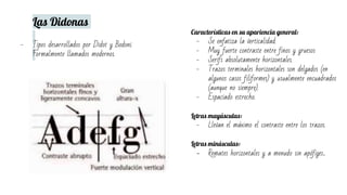 Las Didonas
- Tipos desarrollados por Didot y Bodoni.
Formalmente llamados modernos.
Características en su apariencia general:
- Se enfatiza la verticalidad.
- Muy fuerte contraste entre finos y gruesos
- Serifs absolutamente horizontales.
- Trazos terminales horizontales son delgados (en
algunos casos filiformes) y usualmente encuadrados
(aunque no siempre).
- Espaciado estrecho.
Letras mayúsculas:
- Llevan el máximo el contraste entre los trazos.
Letras minúsculas:
- Remates horizontales y a menudo sin apófiges.
 