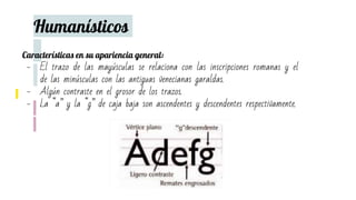 Humanísticos
Características en su apariencia general:
- El trazo de las mayúsculas se relaciona con las inscripciones romanas y el
de las minúsculas con las antiguas venecianas garaldas.
- Algún contraste en el grosor de los trazos.
- La “a” y la “g” de caja baja son ascendentes y descendentes respectivamente.
 