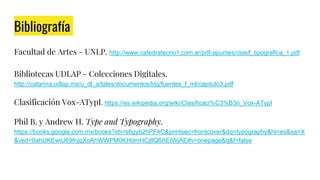 Bibliografía
Facultad de Artes - UNLP. http://www.catedratecno1.com.ar/pdf-apuntes/clasif_tipografica_1.pdf
Bibliotecas UDLAP - Colecciones Digitales.
http://catarina.udlap.mx/u_dl_a/tales/documentos/ldg/fuentes_f_ml/capitulo3.pdf
Clasificación Vox-ATypI. https://es.wikipedia.org/wiki/Clasificaci%C3%B3n_Vox-ATypI
Phil B. y Andrew H. Type and Typography.
https://books.google.com.mx/books?id=rs6gyb2hPF4C&printsec=frontcover&dq=typography&hl=es&sa=X
&ved=0ahUKEwiU69fnjqXoAhWWPM0KHdmHCj8Q6AEIWjAE#v=onepage&q&f=false
 
