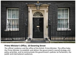 Prime	Minister's	Office,	10	Downing	Street
The	official	residence	and	the	office	of	the	British	Prime	Minister.	The	office	helps	
the	Prime	Minister	to	establish	and	deliver	the	government's	overall	strategy	and	
policy	priorities,	and	to	communicate	the	government's	policies	to	Parliament,	the	
public	and	international	audiences.
 