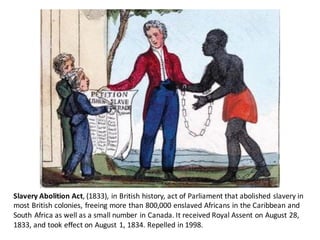 Slavery	Abolition	Act,	(1833),	in	British	history,	act	of	Parliament	that	abolished	slavery	in	
most	British	colonies,	freeing	more	than	800,000	enslaved	Africans	in	the	Caribbean	and	
South	Africa	as	well	as	a	small	number	in	Canada.	It	received	Royal	Assent	on	August	28,	
1833,	and	took	effect	on	August	1,	1834.	Repelled	in	1998.
 