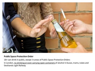 Public	Space	Protection	Order
18+	can	drink	in	public,	except	in	areas	of	Public	Space	Protection	Orders	
In	London,	no	drinking	or	even	carrying	open	containers	of	alcohol	in	buses,	trams,	tubes	and	
Docklands	Light	Railway
 
