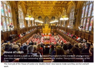 House	of	Lords
The	House	of	Lords	is	made	up	of	people	who	have	inherited	family	titles	and	those	who	have	been	
given	titles	because	of	their	outstanding	work	in	one	field	or	another.	There	are	675	members	of	the	
Lords
The	main	job	of	the	House	of	Lords	is	to	'double	check'	new	laws	to	make	sure	they	are	fair	and	will	
work
 