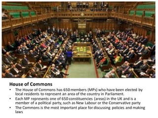 House	of	Commons
• The	House	of	Commons	has	650	members	(MPs)	who	have	been	elected	by	
local	residents	to	represent	an	area	of	the	country	in	Parliament.
• Each	MP	represents	one	of	650	constituencies	(areas)	in	the	UK	and	is	a	
member	of	a	political	party,	such	as	New	Labour or	the	Conservative	party
• The	Commons	is	the	most	important	place	for	discussing	policies	and	making	
laws
 