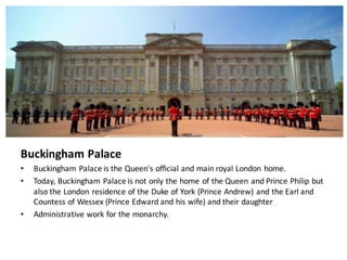 Buckingham	Palace
• Buckingham	Palace	is	the	Queen's	official	and	main	royal	London	home.	
• Today,	Buckingham	Palace	is	not	only	the	home	of	the	Queen	and	Prince	Philip	but	
also	the	London	residence	of	the	Duke	of	York	(Prince	Andrew)	and	the	Earl	and	
Countess	of	Wessex (Prince	Edward	and	his	wife)	and	their	daughter
• Administrative	work	for	the	monarchy.
 