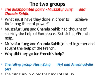 The two groups
• The disappointed party - Muzzafur Jung and
Chanda Sahib.
• What must have they done in order to achieve
their long thirst of power?
• Muzzafur Jung and Chanda Sahib had thought of
seeking the help of Europeans. British help/French
help.
• Muzzafur Jung and Chanda Sahib joined together and
sought the help of the French.
• Why did they go for French’s help?
• The ruling group- Nasir Zung (Hy) and Anwar-ud-din
(Ar)
 