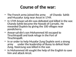 Course of the war:
• The French army joined the army of Chanda Sahib
and Muzzafur Jung near Arcot in 1749.
• In 1749 Anwar-ud-din was defeated and killed in the war.
Chanda Sahib became the Nawab of Carnatic. He
rewarded Dupleix by giving the 100 villages near
pondicherry.
• Anwar-ud-din’s son Mohammed Ali escaped to
Tiruchirapalli and took refuge in the Fort of
Tiruchirapalli.
• In or order to help Muzafar Zung Dupleix sent a strong
army under the leadership of Bussy to defeat Nazir
Zung. Nasirzung was killed in the war.
• In Mohammed Ali sought the help of the English to save
him and attack Arcot.
 