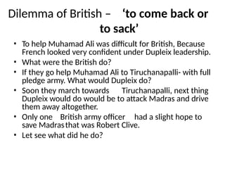 Dilemma of British – ‘to come back or
to sack’
• To help Muhamad Ali was difficult for British, Because
French looked very confident under Dupleix leadership.
• What were the British do?
• If they go help Muhamad Ali to Tiruchanapalli- with full
pledge army. What would Dupleix do?
• Soon they march towards Tiruchanapalli, next thing
Dupleix would do would be to attack Madras and drive
them away altogether.
• Only one British army officer had a slight hope to
save Madrasthat was Robert Clive.
• Let see what did he do?
 