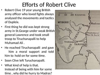 Efforts of Robert Clive
• Robert Clive 19 year young British
army officer who loved fights always
analysed the movements and tactics
of Dupleix.
• First thing he did was kept strong
army in St.Gearge under weak British
general Lawrence and took small
troop to Tiruchanapalli to help
Muhamad Ali .
• He reached Tiruchanapalli and gave
him a moral support and told
him to hold on for some time.
• Soon Clive left Turuchanapalli.
• What kind of help is that.
Instead of being with him for some
time , why did he hurry to Madras?
 