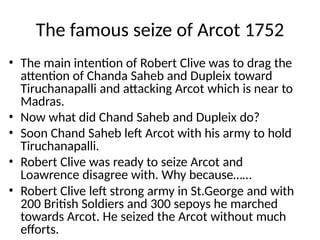 The famous seize of Arcot 1752
• The main intention of Robert Clive was to drag the
attention of Chanda Saheb and Dupleix toward
Tiruchanapalli and attacking Arcot which is near to
Madras.
• Now what did Chand Saheb and Dupleix do?
• Soon Chand Saheb left Arcot with his army to hold
Tiruchanapalli.
• Robert Clive was ready to seize Arcot and
Loawrence disagree with. Why because……
• Robert Clive left strong army in St.George and with
200 British Soldiers and 300 sepoys he marched
towards Arcot. He seized the Arcot without much
efforts.
 