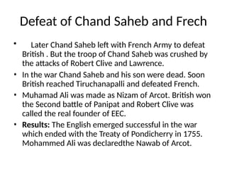 Defeat of Chand Saheb and Frech
• Later Chand Saheb left with French Army to defeat
British . But the troop of Chand Saheb was crushed by
the attacks of Robert Clive and Lawrence.
• In the war Chand Saheb and his son were dead. Soon
British reached Tiruchanapalli and defeated French.
• Muhamad Ali was made as Nizam of Arcot. British won
the Second battle of Panipat and Robert Clive was
called the real founder of EEC.
• Results: The English emerged successful in the war
which ended with the Treaty of Pondicherry in 1755.
Mohammed Ali was declaredthe Nawab of Arcot.
 