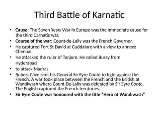 Third Battle of Karnatic
• Cause: The Seven Years War in Europe was the immediate cause for
the third Carnatic war.
• Course of the war: Count-de-Lally was the French Governor.
• He captured Fort St David at Cuddalore with a view to annexe
Chennai.
• He attacked the ruler of Tanjore. He called Bussy from
Hyderabad
• to attack Madras.
• Robert Clive sent his General Sir Eyre Coote to fight against the
French. A war took place between the French and the British at
Wandiwash where Count-De-Lally was defeated by Sir Eyre Coote.
The English captured the French territories.
• Sir Eyre Coote was honoured with the title “Hero of Wandiwash”
 