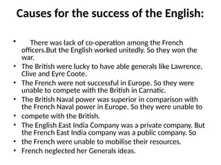 Causes for the success of the English:
• There was lack of co-operation among the French
officers.But the English worked unitedly. So they won the
war.
• The British were lucky to have able generals like Lawrence,
Clive and Eyre Coote.
• The French were not successful in Europe. So they were
unable to compete with the British in Carnatic.
• The British Naval power was superior in comparison with
the French Naval power in Europe. So they were unable to
• compete with the British.
• The English East India Company was a private company. But
the French East India company was a public company. So
• the French were unable to mobilise their resources.
• French neglected her Generals ideas.
 
