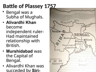 Battle of Plassey 1757
• Bengal was a
Subha of Mughals.
• Alivardhi Khan
become
independent ruler-
Had maintained
relationship with
British.
• Murshidabad was
the Capital of
Bengal.
• Alivardhi Khan was
succeded by Sirj-
 