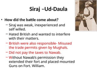 Siraj –Ud-Daula
• How did the battle come about?
– Siraj was weak, inexperienced and
self willed.
– Hated British and wanted to interfere
with their matters.
– British were also responsible- Misused
the trade permits given by Mughals.
– Did not pay the taxes to Nawab.
– Without Nawab’s permission they
extended their fort and placed mounted
Guns on Fort. William.
 