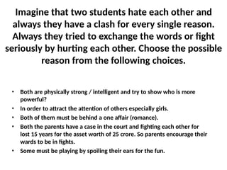Imagine that two students hate each other and
always they have a clash for every single reason.
Always they tried to exchange the words or fight
seriously by hurting each other. Choose the possible
reason from the following choices.
• Both are physically strong / intelligent and try to show who is more
powerful?
• In order to attract the attention of others especially girls.
• Both of them must be behind a one affair (romance).
• Both the parents have a case in the court and fighting each other for
lost 15 years for the asset worth of 25 crore. So parents encourage their
wards to be in fights.
• Some must be playing by spoiling their ears for the fun.
 