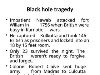 Black hole tragedy
• Impatient Nawab attacked fort
Willam in 1756 when British were
busy in Karnatic wars.
• He captured Kolkotta and took 146
British as prisoners and locked into an
18 by 15 feet room.
• Only 23 survived the night. The
British weren't ready to forgive
and forget.
• Colonel Robert Claive sent huge
army from Madras to Culcutta
 