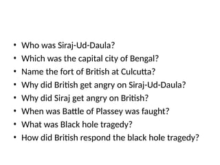 • Who was Siraj-Ud-Daula?
• Which was the capital city of Bengal?
• Name the fort of British at Culcutta?
• Why did British get angry on Siraj-Ud-Daula?
• Why did Siraj get angry on British?
• When was Battle of Plassey was faught?
• What was Black hole tragedy?
• How did British respond the black hole tragedy?
 