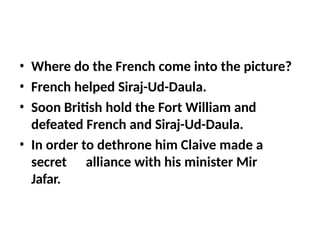 • Where do the French come into the picture?
• French helped Siraj-Ud-Daula.
• Soon British hold the Fort William and
defeated French and Siraj-Ud-Daula.
• In order to dethrone him Claive made a
secret alliance with his minister Mir
Jafar.
 