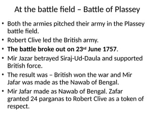 At the battle field – Battle of Plassey
• Both the armies pitched their army in the Plassey
battle field.
• Robert Clive led the British army.
• The battle broke out on 23rd June 1757.
• Mir Jazar betrayed Siraj-Ud-Daula and supported
British force.
• The result was – British won the war and Mir
Jafar was made as the Nawab of Bengal.
• Mir Jafar made as Nawab of Bengal. Zafar
granted 24 parganas to Robert Clive as a token of
respect.
 