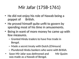 Mir Jafar (1758-1761)
• He did not enjoy his role of Nawab being a
poppet of British.
• He proved himself quite unfit to govern by
spending most of his time in amusements.
• Being in want of more money he came up with
few measures.
– Granted Hindu traders to have free trade in
Bengal.
– Made a secret treaty with Dutch.(Chinsura)
– Plundered Hindu bankers who were with British.
• Soon Mir Jafar was dethroned and Mir Qusim
was made as a Nawab of Bengal.
 