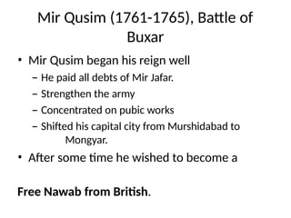 Mir Qusim (1761-1765), Battle of
Buxar
• Mir Qusim began his reign well
– He paid all debts of Mir Jafar.
– Strengthen the army
– Concentrated on pubic works
– Shifted his capital city from Murshidabad to
Mongyar.
• After some time he wished to become a
Free Nawab from British.
 