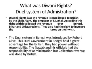 What was Diwani Rights?
Duel system of Admistration?
• Diwani Rights was the revenue license issued to British
by the Shah Alam, The emperor of Mughal. According this
right British collected the revenue over Bengal,
Bihar and Orissa regions. They also had the right to increase
the taxes on their wish.
• The Dual system in Bengal was introduced by Robert
Clive. This Dual Government in Bengal held a great
advantage for the British: they had power without
responsibility. The Nawab and his officials had the
responsibility of administration but Collection revenue
was done by British.
 