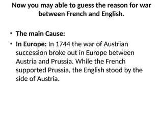 Now you may able to guess the reason for war
between French and English.
• The main Cause:
• In Europe: In 1744 the war of Austrian
succession broke out in Europe between
Austria and Prussia. While the French
supported Prussia, the English stood by the
side of Austria.
 