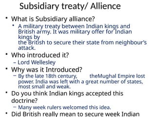 Subsidiary treaty/ Allience
• What is Subsidiary alliance?
• A military treaty between Indian kings and
British army. It was military offer for Indian
kings by
the British to secure their state from neighbour’s
attack.
• Who introduced it?
– Lord Wellesley
• Why was it Introduced?
– By the late 18th century, theMughal Empire lost
power. India was left with a great number of states,
most small and weak.
• Do you think Indian kings accepted this
doctrine?
– Many week rulers welcomed this idea.
• Did British really mean to secure week Indian
 