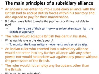 The main principles of a subsidiary alliance
• An Indian ruler entering into a subsidiary alliance with the
British had to accept British forces within his territory and
also agreed to pay for their maintenance.
• If Indian rulers failed to make the payments or if they not able to
pay?
– Some part of their territory was to be taken away by the
British as a penalty.
• The ruler would accept a British Resident in his state.
• What was his role in the King’s court?
– To monitor the king’s military movements and secret treaties.
• An Indian ruler who entered into a subsidiary alliance
would not enter into any further alliance with any other
power, nor would he declare war against any power without
the permission of the British.
• The ruler would not employ any Europeans other than
the British
 
