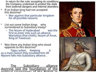 In return for the ruler accepting its conditions,
the Company undertook to protect the state
from external dangers and internal disorders.
• If an Indian king had not accepted
this doctrine?
– War against that particular kingdom
for all possible reasons.
• List out some Indian kings who
surrendered to Subsidiary treaty?
– The Nizam of Hyderabad was the
first to enter into such an alliance.
Martathas (five chiefs), Nizam of Arcot,
King of Travencor.
• Was there any Indian king who stood
opposite to this doctrine?
Tippu sultan, Keeping it
as a main reason they troubled him till
Mysore falls into Subsidiary alliance .
The Subsidiary alliance
doctrine laid the foundation of the
 