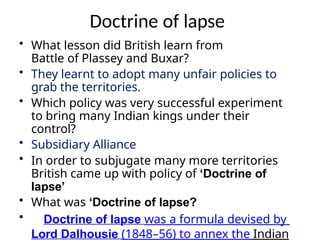 Doctrine of lapse
• What lesson did British learn from
Battle of Plassey and Buxar?
• They learnt to adopt many unfair policies to
grab the territories.
• Which policy was very successful experiment
to bring many Indian kings under their
control?
• Subsidiary Alliance
• In order to subjugate many more territories
British came up with policy of ‘Doctrine of
lapse’
• What was ‘Doctrine of lapse?
• Doctrine of lapse was a formula devised by
Lord Dalhousie (1848–56) to annex the Indian
 