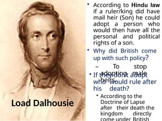 Load Dalhousie
• According to Hindu law
if a ruler/king did have
mail heir (Son) he could
adopt a person who
would then have all the
personal and political
rights of a son.
• Why did British come
up with such policy?
– To stop
adopting male
heirs.
• If they don’t adopt
who would rule after
his death?
• According to the
Doctrine of Lapse
after their death the
kingdom directly
 