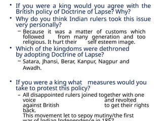 • If you were a king would you agree with the
British policy of Doctrine of Lapse? Why?
• Why do you think Indian rulers took this issue
very personally?
– Because it was a matter of customs which
followed from many generation and too
religious. It hurt their self esteem image.
• Which of the kingdoms were dethroned
by adopting Doctrine of Lapse?
– Satara, Jhansi, Berar, Kanpur, Nagpur and
Awadh.
• If you were a king what measures would you
take to protest this policy?
– All disappointed rulers joined together with one
voice and revolted
against British to get their rights
back.
This movement let to sepoy mutiny/the first
 